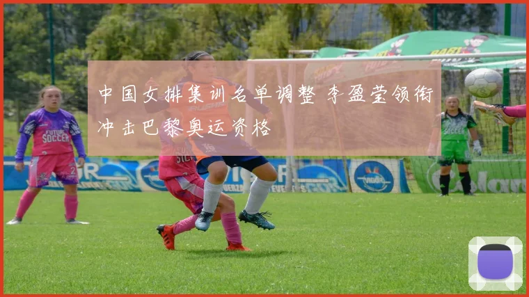 中国女排集训名单调整 李盈莹领衔冲击巴黎奥运资格