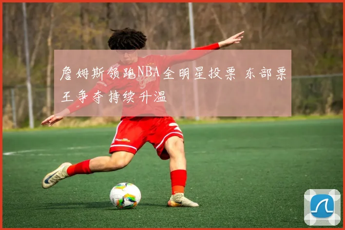詹姆斯领跑NBA全明星投票 东部票王争夺持续升温