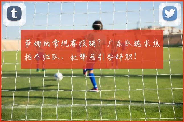 萨姆纳常规赛报销？广东队跪求焦柏乔归队，杜锋或引咎辞职！