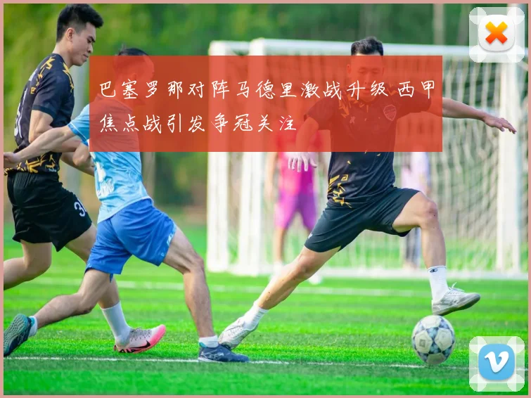 巴塞罗那对阵马德里激战升级 西甲焦点战引发争冠关注