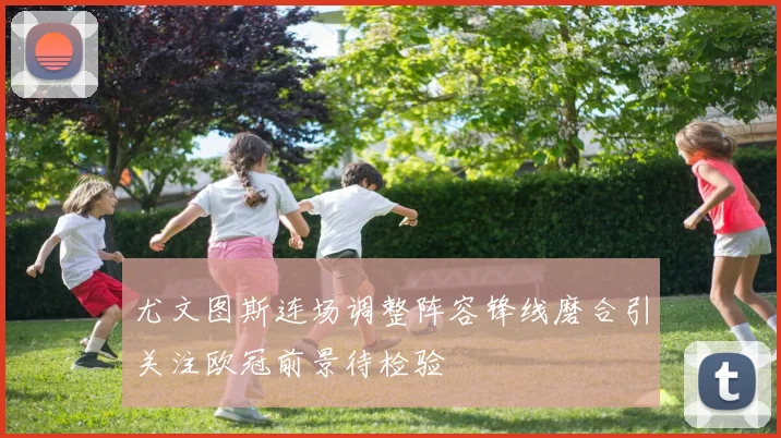尤文图斯连场调整阵容锋线磨合引关注欧冠前景待检验